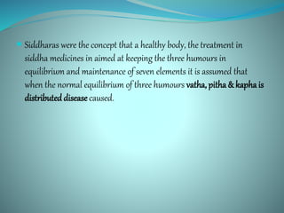  Siddharas were the concept that a healthy body, the treatment in
siddha medicines in aimed at keeping the three humours in
equilibrium and maintenance of seven elements it is assumed that
when the normal equilibrium of three humours vatha, pitha & kapha is
distributed diseasecaused.
 