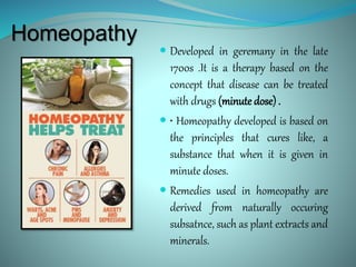 Homeopathy
 Developed in geremany in the late
1700s .It is a therapy based on the
concept that disease can be treated
with drugs (minute dose) .
 • Homeopathy developed is based on
the principles that cures like, a
substance that when it is given in
minute doses.
 Remedies used in homeopathy are
derived from naturally occuring
subsatnce, such as plant extracts and
minerals.
 