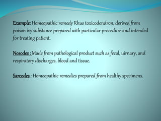 Example: Homeopathic remedy Rhus toxicodendron, derived from
poison ivy substance prepared with particular procedure and intended
for treating patient.
Nosodes : Made from pathological product such as fecal, uirnary, and
respiratory discharges, blood and tissue.
Sarcodes : Homeopathic remedies prepared from healthy specimens.
 
