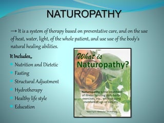 NATUROPATHY
It Includes,,
 Nutrition and Dietetic
 Fasting
 Structural Adjustment
 Hydrotherapy
 Healthy life style
 Education
→ It is a system of therapy based on preventative care, and on the use
of heat, water, light, of the whole patient, and use use of the body’s
natural healing abilities.
 