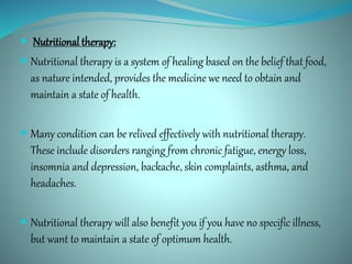  Nutritional therapy:
 Nutritional therapy is a system of healing based on the belief that food,
as nature intended, provides the medicine we need to obtain and
maintain a state of health.
 Many condition can be relived effectively with nutritional therapy.
These include disorders ranging from chronic fatigue, energy loss,
insomnia and depression, backache, skin complaints, asthma, and
headaches.
 Nutritional therapy will also benefit you if you have no specific illness,
but want to maintain a state of optimum health.
 
