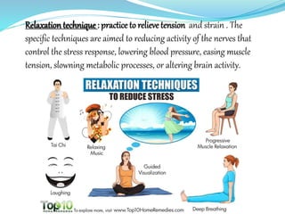 Relaxation technique : practice to relieve tension and strain . The
specific techniques are aimed to reducing activity of the nerves that
control the stress response, lowering blood pressure, easing muscle
tension, slowning metabolic processes, or altering brain activity.
 