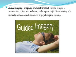  Guidedimagery : Imagneryinvolves the Use of mental images to
promote relaxation and wellness , reduce pain or facilitate healing of a
particular ailment, such as cancer or psychological trauma.
 