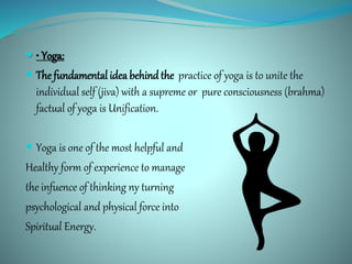  • Yoga:
 The fundamental idea behindthe practice of yoga is to unite the
individual self (jiva) with a supreme or pure consciousness (brahma)
factual of yoga is Unification.
 Yoga is one of the most helpful and
Healthy form of experience to manage
the infuence of thinking ny turning
psychological and physical force into
Spiritual Energy.
 