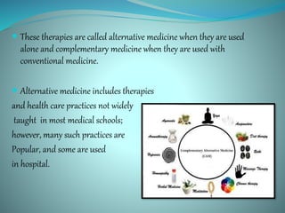  These therapies are called alternative medicine when they are used
alone and complementary medicine when they are used with
conventional medicine.
 Alternative medicine includes therapies
and health care practices not widely
taught in most medical schools;
however, many such practices are
Popular, and some are used
in hospital.
 