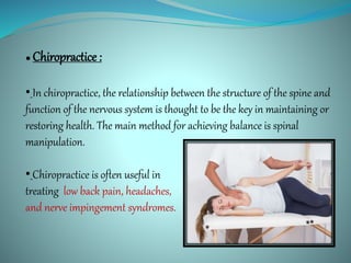 ● Chiropractice :
• In chiropractice, the relationship between the structure of the spine and
function of the nervous system is thought to be the key in maintaining or
restoring health. The main method for achieving balance is spinal
manipulation.
• Chiropractice is often useful in
treating low back pain, headaches,
and nerve impingement syndromes.
 