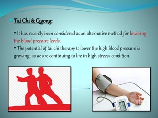  Tai Chi & Qigong:
• It has recently been considered as an alternative method for lowering
the blood pressure levels.
• The potential of tai chi therapy to lower the high blood pressure is
growing, as we are continuing to live in high streess condition.
 