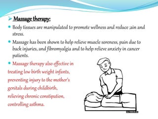  Massage therapy:
 Body tissues are manipulated to promote wellness and reduce ;ain and
stress.
 Massage has been shown to help relieve muscle soreness, pain due to
back injuries, and fibromyalgia and to help relieve anxiety in cancer
patients.
 Massage therapy also effective in
treating low birth weight infants,
preventing injury to the mother’s
genitals during childbirth,
relieving chronic constipation,
controlling asthma.
 