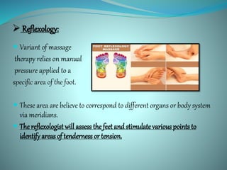  Reflexology:
 Variant of massage
therapy relies on manual
pressure applied to a
specific area of the foot.
 These area are believe to correspond to different organs or body system
via meridians.
 The reflexologist will assess the feet and stimulatevarious points to
identify areas of tenderness or tension.
 