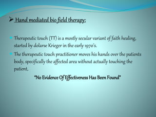  Hand mediated bio field therapy:
 Therapeutic touch (TT) is a mostly secular variant of faith healing,
started by dolarse Krieger in the early 1970’s.
 The therapeutic touch practitioner moves his hands over the patients
body, specifically the affected area without actually touching the
patient,
“No Evidence Of Effectiveness Has BeenFound”
 