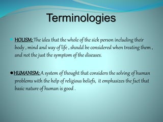 Terminologies
 HOLISM: The idea that the whole of the sick person including their
body , mind and way of life , should be considered when treating them ,
and not the just the symptom of the diseases.
●HUMANISM: A system of thought that considers the solving of human
problems with the help of religious beliefs, it emphasizes the fact that
basic nature of human is good .
 