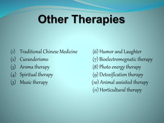 Other Therapies
(1) Traditional Chinese Medicine (6) Humor and Laughter
(2) Curanderismo (7) Bioelectromegnatic therapy
(3) Aroma therapy (8) Photo energy therapy
(4) Spiritual therapy (9) Detoxification therapy
(5) Music therapy (10) Animal assisited therapy
(11) Horticultural therapy
 