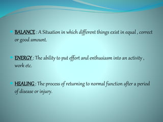  BALANCE : A Situation in which different things exist in equal , correct
or good amount.
 ENERGY : The ability to put effort and enthusiasm into an activity ,
work etc.
 HEALING: The process of returning to normal function after a period
of disease or injury.
 