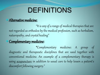 DEFINITIONS
 Alternative medicine:
“It is any of a range of medical therapies that are
not regarded as orthodox by the medical profession, such as herbalism,
naturopathy, and crystal healing”
 Complementary medicine:
“Complementary medicine: A group of
diagnostic and therapeutic disciplines that are used together with
conventional medicine. An example of a complementary therapy is
using acupuncture in addition to usual care to help lessen a patient's
discomfort following surgery.”
 