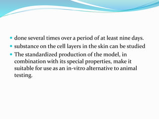  done several times over a period of at least nine days.
 substance on the cell layers in the skin can be studied
 The standardized production of the model, in
combination with its special properties, make it
suitable for use as an in-vitro alternative to animal
testing.
 