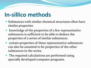 In-sillico methods
 Substances with similar chemical structures often have
similar properties
 knowledge of the properties of a few representative
substances is sufficient to be able to deduce the
properties of a series of similar substances.
 certain properties of these representative substances
can also be assumed to be properties of the other
substances in the series.
 The required calculations are performed using
specially developed computer programs.
 