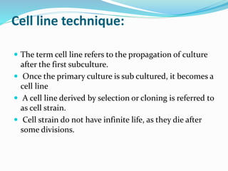 Cell line technique:
 The term cell line refers to the propagation of culture
after the first subculture.
 Once the primary culture is sub cultured, it becomes a
cell line
 A cell line derived by selection or cloning is referred to
as cell strain.
 Cell strain do not have infinite life, as they die after
some divisions.
 