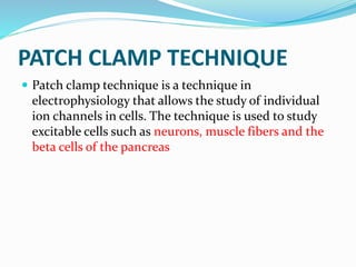 PATCH CLAMP TECHNIQUE
 Patch clamp technique is a technique in
electrophysiology that allows the study of individual
ion channels in cells. The technique is used to study
excitable cells such as neurons, muscle fibers and the
beta cells of the pancreas
 