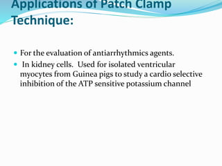 Applications of Patch Clamp
Technique:
 For the evaluation of antiarrhythmics agents.
 In kidney cells. Used for isolated ventricular
myocytes from Guinea pigs to study a cardio selective
inhibition of the ATP sensitive potassium channel
 