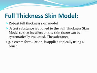 Full Thickness Skin Model:
Robust full thickness skin model
 A test substance is applied to the Full Thickness Skin
Model so that its effect on the skin tissue can be
systematically evaluated. The substance,
e.g. a cream formulation, is applied topically using a
brush
 