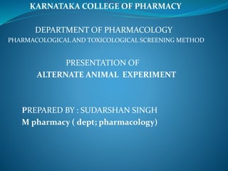 KARNATAKA COLLEGE OF PHARMACY
DEPARTMENT OF PHARMACOLOGY
PHARMACOLOGICAL AND TOXICOLOGICAL SCREENING METHOD
PRESENTATION OF
ALTERNATE ANIMAL EXPERIMENT
PREPARED BY : SUDARSHAN SINGH
M pharmacy ( dept; pharmacology)
 