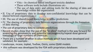 • Vitic:- its chemical-based intelligent toxicity database
• These software tools include illustrations on:-
• The use of data entry and editing tools for the sharing of data and
knowledge within the organization
• II. Use of proprietary data to develop non-confidential knowledge that can be
shared between organization
• III. The use of shared expert knowledge to refine predictions
• IV. The sharing of proprietary data between organizations through the formation
of data sharing.
• The use of proprietary data to validate predictions
• Recent studies show that the use of the "in silico" method is the way forward for
assessing the genotoxicity and potential carcinogenicity/repeat dose general
toxicology of large numbers of chemicals.
• There are a number of other in silico methods which have been developed and
validated, for example:-
• Leadscope, mcase, topkat, Toxfree, Osiris, some QSAR models
• this software was developed by the FDA with proprietary databases
9/12/2023 12
 