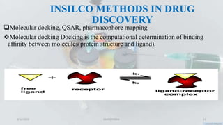 INSILCO METHODS IN DRUG
DISCOVERY
Molecular docking, QSAR, pharmacophore mapping –
Molecular docking Docking is the computational determination of binding
affinity between molecules(protein structure and ligand).
9/12/2023 SAMIR PANDA 13
 