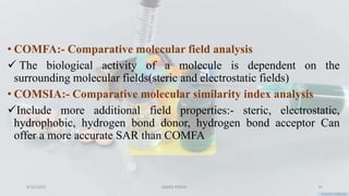 • COMFA:- Comparative molecular field analysis
 The biological activity of a molecule is dependent on the
surrounding molecular fields(steric and electrostatic fields)
• COMSIA:- Comparative molecular similarity index analysis
Include more additional field properties:- steric, electrostatic,
hydrophobic, hydrogen bond donor, hydrogen bond acceptor Can
offer a more accurate SAR than COMFA
9/12/2023 SAMIR PANDA 14
 