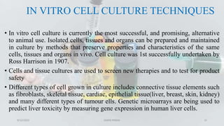 IN VITRO CELL CULTURE TECHNIQUES
• In vitro cell culture is currently the most successful, and promising, alternative
to animal use. Isolated cells, tissues and organs can be prepared and maintained
in culture by methods that preserve properties and characteristics of the same
cells, tissues and organs in vivo. Cell culture was 1st successfully undertaken by
Ross Harrison in 1907.
• Cells and tissue cultures are used to screen new therapies and to test for product
safety
• Different types of cell grown in culture includes connective tissue elements such
as fibroblasts, skeletal tissue, cardiac, epithelial tissue(liver, breast, skin, kidney)
and many different types of tumour ells. Genetic microarrays are being used to
predict liver toxicity by measuring gene expression in human liver cells.
9/12/2023 SAMIR PANDA 15
 