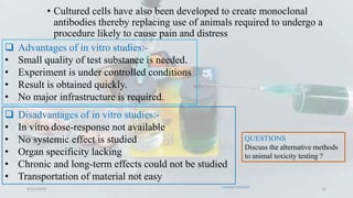 • Cultured cells have also been developed to create monoclonal
antibodies thereby replacing use of animals required to undergo a
procedure likely to cause pain and distress
9/12/2023 16
 Advantages of in vitro studies:-
• Small quality of test substance is needed.
• Experiment is under controlled conditions
• Result is obtained quickly.
• No major infrastructure is required.
 Disadvantages of in vitro studies:-
• In vitro dose-response not available
• No systemic effect is studied
• Organ specificity lacking
• Chronic and long-term effects could not be studied
• Transportation of material not easy
QUESTIONS
Discuss the alternative methods
to animal toxicity testing ?
 