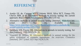 REFERENCE
1. Araújo GL de, Campos MAA, Valente MAS, Silva SCT, França FD,
Chaves MM, et al. Alternative methods in toxicity testing: the current
approach. Braz J Pharm Sci [Internet]. 2014;50(1):55–62.
2. Alternative methods to animal toxicity testing [Internet]. Slideshare.net.
[cited 2023 Sep 14]. Available from:
https://www.slideshare.net/SanchitDhankhar/alternative-methods-to-
animal-toxicity-testing-249329802
3. Goldberg AM, Frazier JM. Alternatives to animals in toxicity testing. Sci
Am [Internet]. 1989;261(2):24–31.
4. Vinardell M, Mitjans M. Alternative methods to animal testing for the
safety evaluation of cosmetic ingredients: An overview. Cosmetics
[Internet]. 2017 [cited 2023 Sep 14];4(3):30.
9/12/2023 SAMIR PANDA 17
 