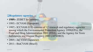 Regulatory agencies
• 1989:- ZEBET in Germany.
• 1993:- ECVAM (European).
• 1997:- ICCVAM (US) consists of 15 research and regulatory agencies
among which the Environmental Protection Agency 1999(EPA), the
Food and Drug Administration 2001 (FDA), and the Agency for Toxic
Substances and Disease Registry 2003 (ATSDRO).
• 2005:- JaCVAM (Japanese).
• 2011:- BraCVAM (Brazil)
9/12/2023 SAMIR PANDA 4
 