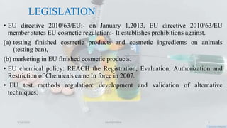 LEGISLATION
• EU directive 2010/63/EU:- on January 1,2013, EU directive 2010/63/EU
member states EU cosmetic regulation:- It establishes prohibitions against.
(a) testing finished cosmetic products and cosmetic ingredients on animals
(testing ban),
(b) marketing in EU finished cosmetic products.
• EU chemical policy: REACH the Registration, Evaluation, Authorization and
Restriction of Chemicals came In force in 2007.
• EU test methods regulation: development and validation of alternative
techniques.
9/12/2023 SAMIR PANDA 5
 