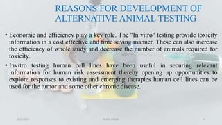 REASONS FOR DEVELOPMENT OF
ALTERNATIVE ANIMAL TESTING
• Economic and efficiency play a key role. The "In vitro" testing provide toxicity
information in a cost effective and time saving manner. These can also increase
the efficiency of whole study and decrease the number of animals required for
toxicity.
• Invitro testing human cell lines have been useful in securing relevant
information for human risk assessment thereby opening up opportunities to
explore responses to existing and emerging therapies human cell lines can be
used for the tumor and some other chronic disease.
9/12/2023 SAMIR PANDA 6
 