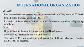 INTERNATIONAL ORGANIZATION
ICATM
• International cooperation on alternative test methods(ICATM): on April 27,2009
• United states, Canada, japan and EU.
• Reduction of the number of animals required for consumer product safety testing
worldwide.
OECD
• Organization for Economic Co-operation and Development.
• More than 35 member countries worldwide.
• Test with OECD test guidelines and principles of Good Laboratory Practice
(GLP), shall be accepted.
9/12/2023 SAMIR PANDA 7
 