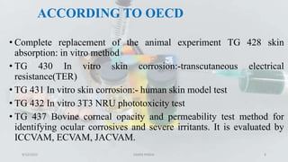 ACCORDING TO OECD
• Complete replacement of the animal experiment TG 428 skin
absorption: in vitro method
• TG 430 In vitro skin corrosion:-transcutaneous electrical
resistance(TER)
• TG 431 In vitro skin corrosion:- human skin model test
• TG 432 In vitro 3T3 NRU phototoxicity test
• TG 437 Bovine corneal opacity and permeability test method for
identifying ocular corrosives and severe irritants. It is evaluated by
ICCVAM, ECVAM, JACVAM.
9/12/2023 SAMIR PANDA 8
 