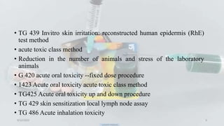 • TG 439 Invitro skin irritation: reconstructed human epidermis (RhE)
test method
• acute toxic class method
• Reduction in the number of animals and stress of the laboratory
animals
• G 420 acute oral toxicity --fixed dose procedure
• 1423 Acute oral toxicity acute toxic class method
• TG425 Acute oral toxicity up and down procedure
• TG 429 skin sensitization local lymph node assay
• TG 486 Acute inhalation toxicity
9/12/2023 9
 