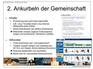2. Ankurbeln der Gemeinschaft Inhalte: Produtzung baut auf Ursprungsinhalte Z.B. Linus Torvalds erster Linux-Kernel, Wikipedia s erste Artikel, … Diese beeinflussen die weitere Entwicklung    Mitarbeiter müssen eigenen Enthusiasmus zeigen und konstruktive Teilnahme vorleben Hilfsmittel: Tools bestimmen den ‘Lösungshorizont’ Toolkits müssen einfach und vielseitig sein (cf. Eric von Hippel,  Democratizing Innovation )    Nutzung beobachten und auswerten    Bereit sein für unerwartete Nutzerwünsche 