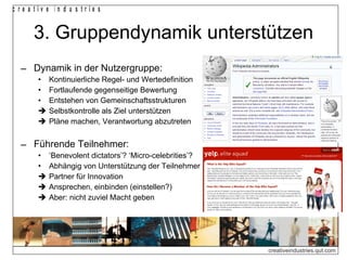 3. Gruppendynamik unterstützen Dynamik in der Nutzergruppe: Kontinuierliche Regel- und Wertedefinition Fortlaufende gegenseitige Bewertung Entstehen von Gemeinschaftsstrukturen    Selbstkontrolle als Ziel unterstützen    Pläne machen, Verantwortung abzutreten Führende Teilnehmer: ‘ Benevolent dictators’? ‘Micro-celebrities’? Abhängig von Unterstützung der Teilnehmer    Partner für Innovation    Ansprechen, einbinden (einstellen?)  Aber: nicht zuviel Macht geben 