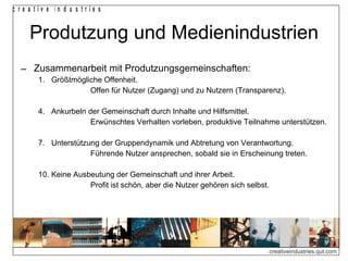 Produtzung und Medienindustrien Zusammenarbeit mit Produtzungsgemeinschaften: Größtmögliche Offenheit. Offen für Nutzer (Zugang) und zu Nutzern (Transparenz). Ankurbeln der Gemeinschaft durch Inhalte und Hilfsmittel. Erwünschtes Verhalten vorleben, produktive Teilnahme unterstützen. Unterstützung der Gruppendynamik und Abtretung von Verantwortung. Führende Nutzer ansprechen, sobald sie in Erscheinung treten. Keine Ausbeutung der Gemeinschaft und ihrer Arbeit. Profit ist schön, aber die Nutzer gehören sich selbst. 