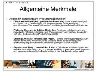 Allgemeine Merkmale Allgemein beobachtbare Produtzungsprinzipien: Offene Teilnehmerschaft, gemeinsame Bewertung  – falls ausreichend groß und divers, kann die Gemeinschaft insgesamt mehr beitragen als ein geschlossenes Team von Produzenten, unabhängig von deren Qualifikationen Fließende Heterarchie, Ad-Hoc-Kontrolle  – Produtzer beteiligen such, wo individuelle Fähigkeit, Interesse, und Wissen das sinnvoll machen; dies ändert sich über die Laufzeit des Produtzungsprojekts Unfertige Artefakte, fortlaufender Prozeß  – Inhalte in Produtzungsprozessen werden fortlaufend weiterentwickelt, und sind daher immer unfertig; ihre Entwicklung folgt evolutionären, iterativen, palimpsestischen Pfaden Gemeinsamer Besitz, persönlicher Ruhm  – Teilnehmer erlauben (zumindest nichtkommerzielle) Benutzung und Weiterbearbeitung ihres geistigen Eigentums, und werden durch das Statuskapital entlohnt, das ihre Teilnahme generiert 