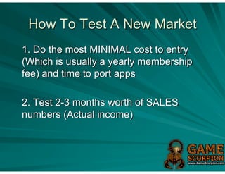 How To Test A New Market
1. Do the most MINIMAL cost to entry
(Which is usually a yearly membership
fee) and time to port apps

2. Test 2-3 months worth of SALES
numbers (Actual income)
 