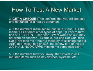 How To Test A New Market
3. GET A CHEQUE (This confirms that you will get paid
and not taken for a ride by a market)

4. If the numbers make sense, continue, if not EXIT that
market OR attempt other types of apps. (Every market
has a DIFFERENT user base. What works on iOS may
not work on Amazon. Example, our app Car Car Race
Car (That took me 1 hour to make by re-skinning our old
ASRI app) was a flop on iOS, but is now part of the top
200 in ALL NOOK APPS minting me some nice coin!)

5. If the numbers blow you away, then invest in ALL
required items such as dev devices, systems, etc.
 