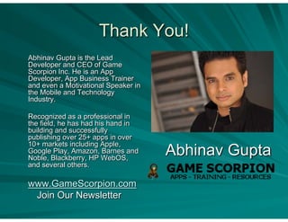 Thank You!
Abhinav Gupta is the Lead
Developer and CEO of Game
Scorpion Inc. He is an App
Developer, App Business Trainer
and even a Motivational Speaker in
the Mobile and Technology
Industry.

Recognized as a professional in
the field, he has had his hand in
building and successfully
publishing over 25+ apps in over
10+ markets including Apple,
Google Play, Amazon, Barnes and
Noble, Blackberry, HP WebOS,
                                     Abhinav Gupta
and several others.

www.GameScorpion.com
 Join Our Newsletter
 
