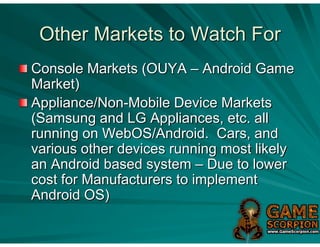 Other Markets to Watch For
Console Markets (OUYA – Android Game
Market)
Appliance/Non-Mobile Device Markets
(Samsung and LG Appliances, etc. all
running on WebOS/Android. Cars, and
various other devices running most likely
an Android based system – Due to lower
cost for Manufacturers to implement
Android OS)
 