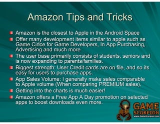 Amazon Tips and Tricks
Amazon is the closest to Apple in the Android Space
Offer many development items similar to apple such as
Game Cirlce for Game Developers, In App Purchasing,
Advertising and much more
The user base primarily consists of students, seniors and
is now expanding to parents/families.
Biggest strength: User Credit cards are on file, and so its
easy for users to purchase apps.
App Sales Volume: I generally make sales comparable
to Apple volume (When comparing PREMIUM sales).
Getting into the charts is much easier!
Amazon offers a Free App A Day promotion on selected
apps to boost downloads even more.
 