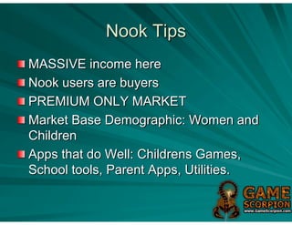 Nook Tips
MASSIVE income here
Nook users are buyers
PREMIUM ONLY MARKET
Market Base Demographic: Women and
Children
Apps that do Well: Childrens Games,
School tools, Parent Apps, Utilities.
 
