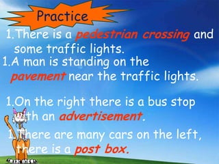 Practice
1.There is a pedestrian crossing and
   some traffic lights.
1.A man is standing on the
  pavement near the traffic lights.
1.On the right there is a bus stop
  with an advertisement.
1.There are many cars on the left,
  there is a post box.
 