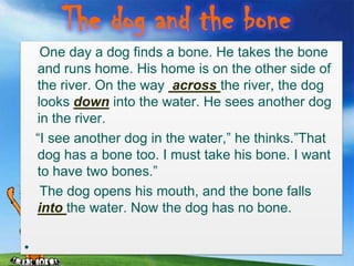 The dog and the bone
     One day a dog finds a bone. He takes the bone
    and runs home. His home is on the other side of
    the river. On the way across the river, the dog
    looks down into the water. He sees another dog
    in the river.
    “I see another dog in the water,” he thinks.”That
    dog has a bone too. I must take his bone. I want
    to have two bones.”
     The dog opens his mouth, and the bone falls
    into the water. Now the dog has no bone.

•
 