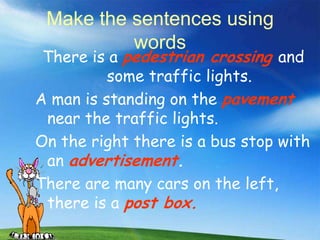 Make the sentences using
          words
 There is a pedestrian crossing and
          some traffic lights.
A man is standing on the pavement
 near the traffic lights.
On the right there is a bus stop with
 an advertisement.
There are many cars on the left,
 there is a post box.
 